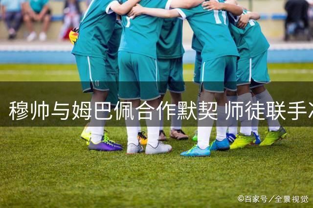 穆帅与姆巴佩合作默契 师徒联手冲击球坛最高荣誉